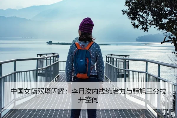 中国女篮双塔闪耀：李月汝内线统治力与韩旭三分拉开空间